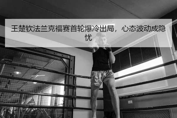 王楚钦法兰克福赛首轮爆冷出局，心态波动成隐忧